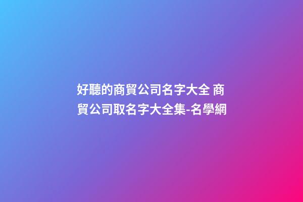 好聽的商貿公司名字大全 商貿公司取名字大全集-名學網-第1張-公司起名-玄機派